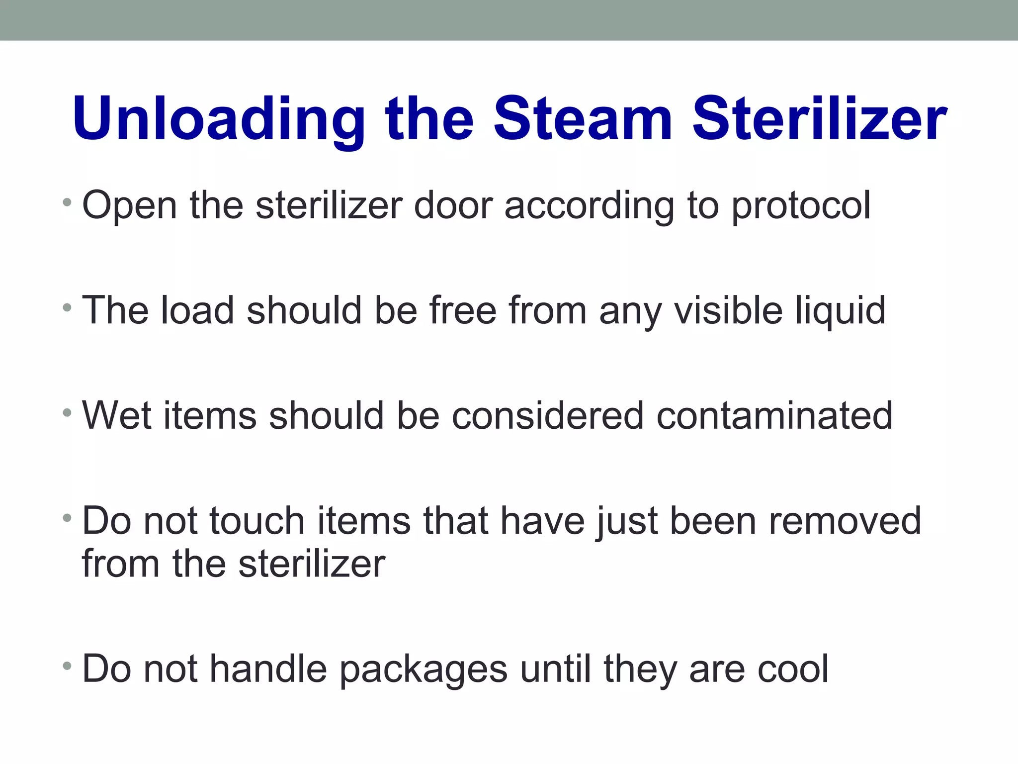 Unloading the Steam Sterilizer
• Open the sterilizer door according to protocol
• The load should be free from any visible liquid
• Wet items should be considered contaminated
• Do not touch items that have just been removed
from the sterilizer
• Do not handle packages until they are cool
 