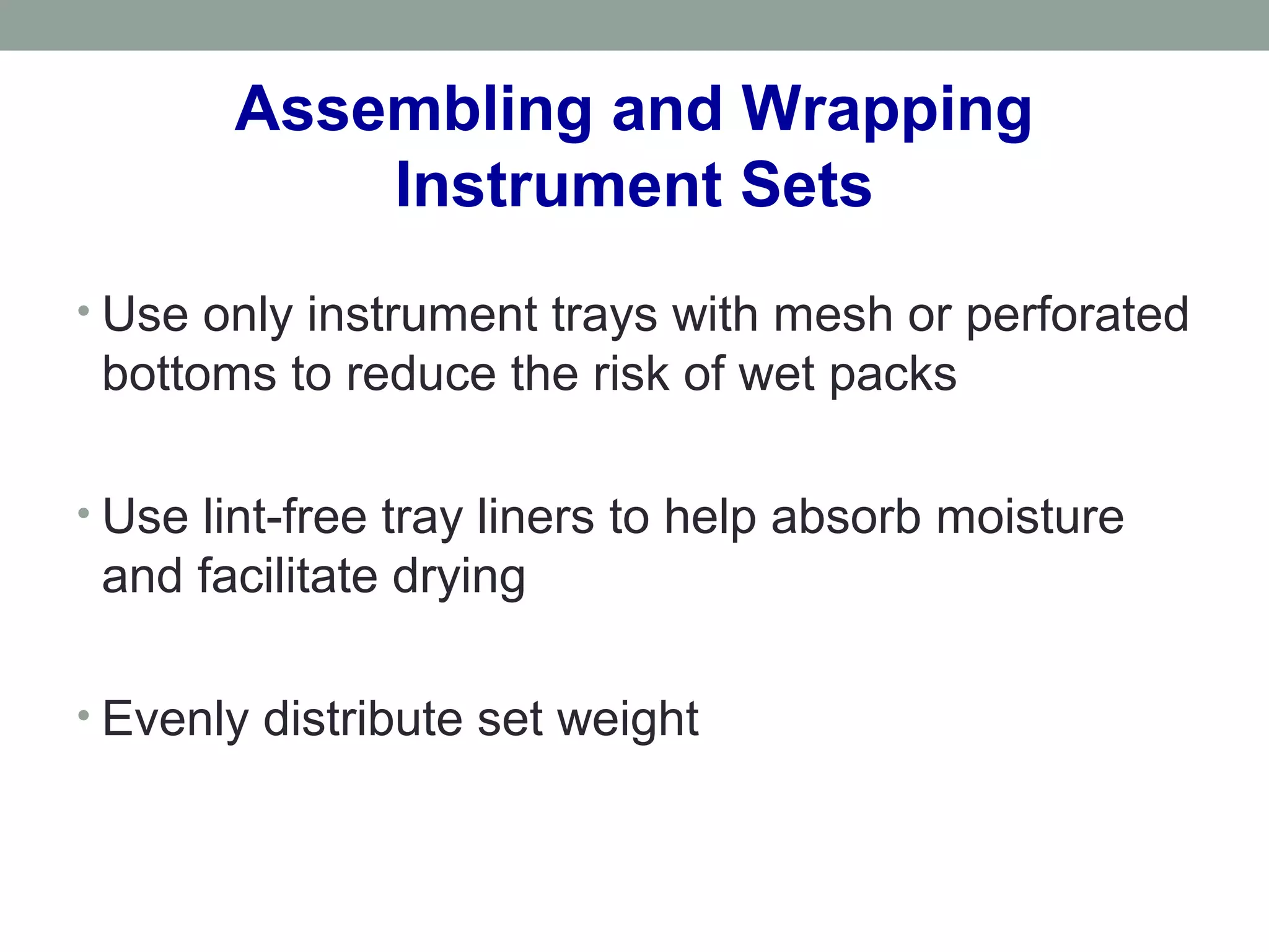 Assembling and Wrapping
Instrument Sets
• Use only instrument trays with mesh or perforated
bottoms to reduce the risk of wet packs
• Use lint-free tray liners to help absorb moisture
and facilitate drying
• Evenly distribute set weight
 