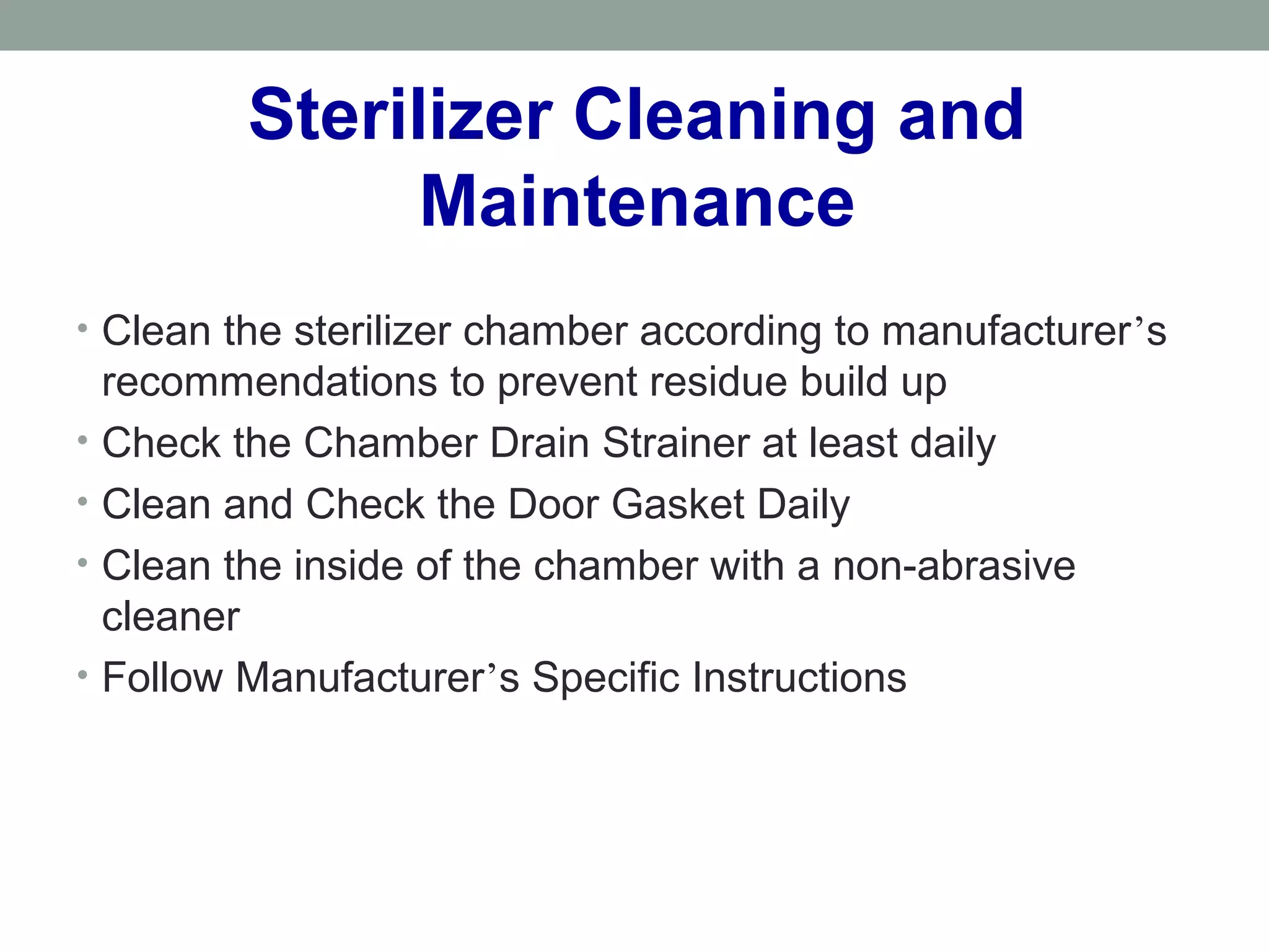 Sterilizer Cleaning and
Maintenance
• Clean the sterilizer chamber according to manufacturer’s
recommendations to prevent residue build up
• Check the Chamber Drain Strainer at least daily
• Clean and Check the Door Gasket Daily
• Clean the inside of the chamber with a non-abrasive
cleaner
• Follow Manufacturer’s Specific Instructions
 