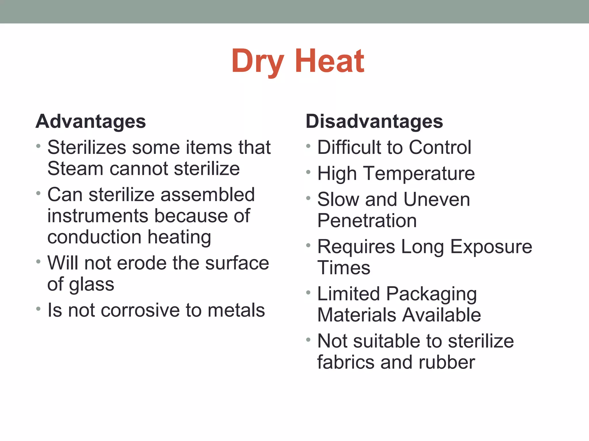 Dry Heat
Advantages
• Sterilizes some items that
Steam cannot sterilize
• Can sterilize assembled
instruments because of
conduction heating
• Will not erode the surface
of glass
• Is not corrosive to metals
Disadvantages
• Difficult to Control
• High Temperature
• Slow and Uneven
Penetration
• Requires Long Exposure
Times
• Limited Packaging
Materials Available
• Not suitable to sterilize
fabrics and rubber
 