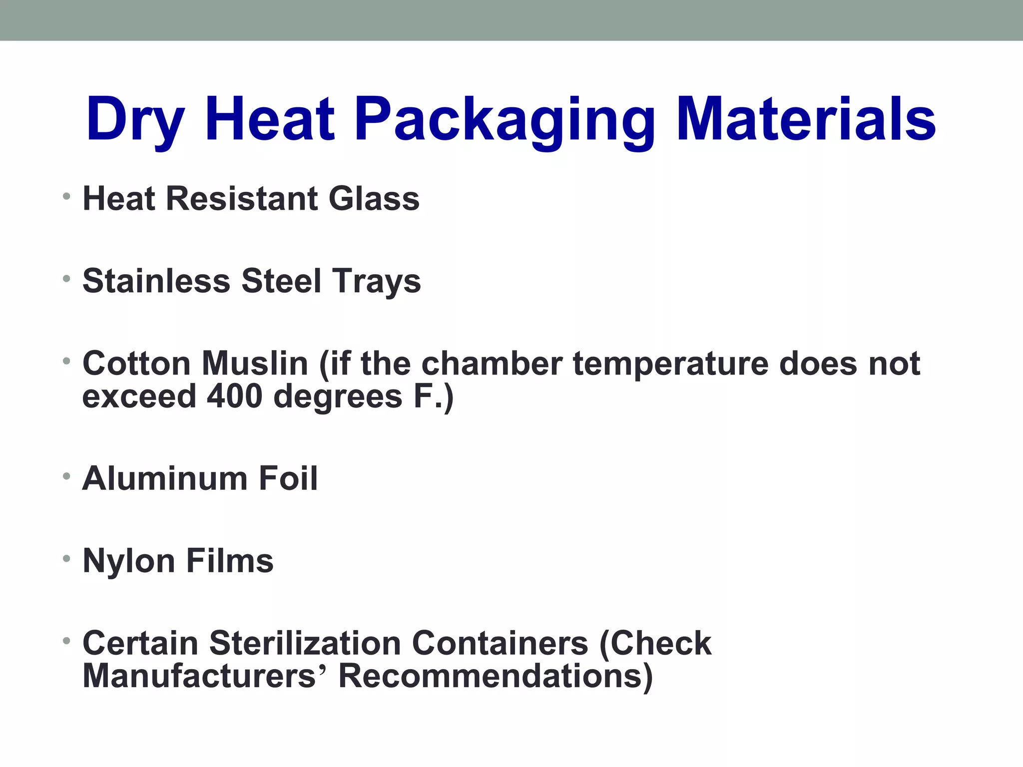 Dry Heat Packaging Materials
• Heat Resistant Glass
• Stainless Steel Trays
• Cotton Muslin (if the chamber temperature does not
exceed 400 degrees F.)
• Aluminum Foil
• Nylon Films
• Certain Sterilization Containers (Check
Manufacturers’ Recommendations)
 