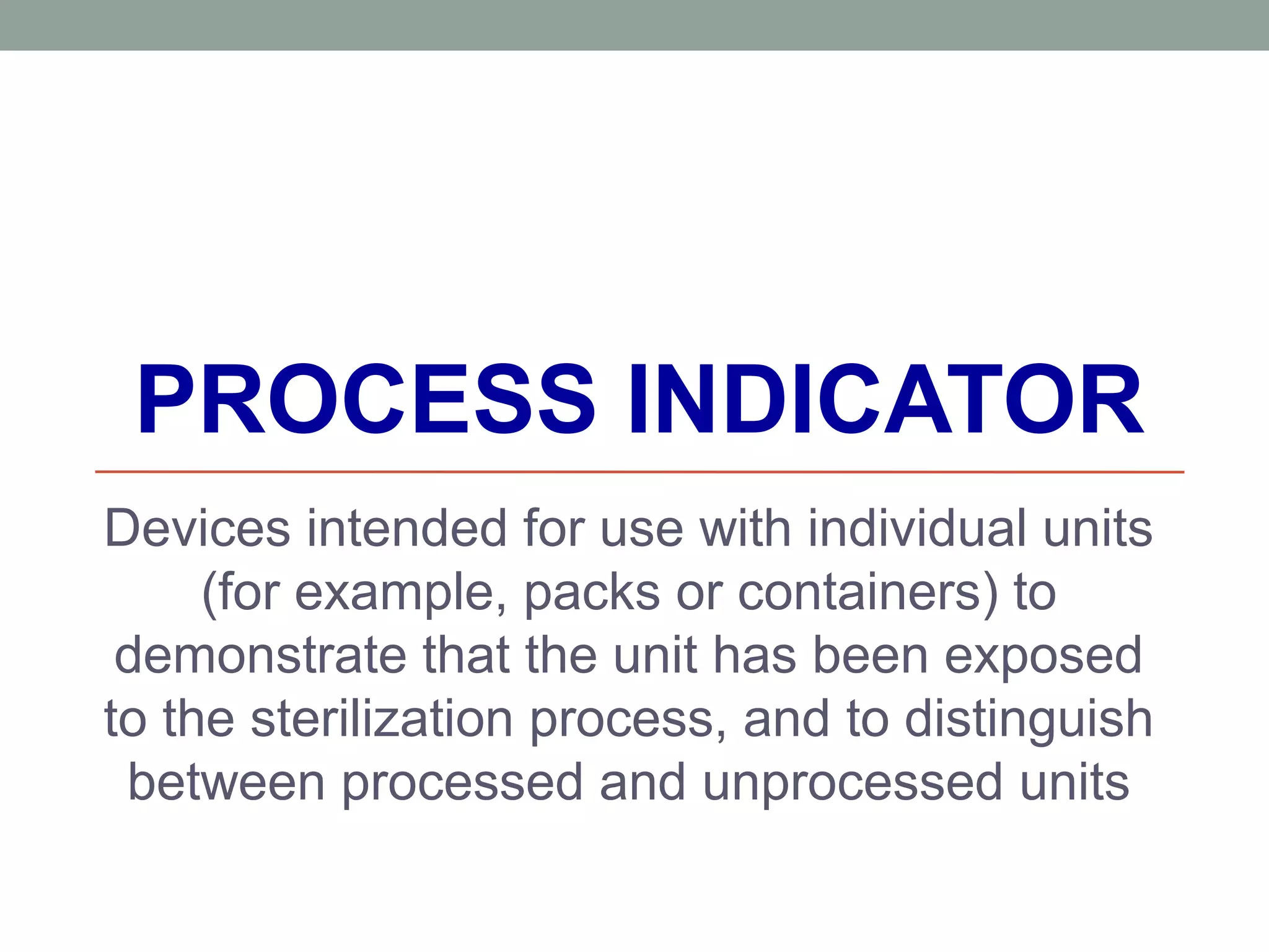 PROCESS INDICATOR
Devices intended for use with individual units
(for example, packs or containers) to
demonstrate that the unit has been exposed
to the sterilization process, and to distinguish
between processed and unprocessed units
 