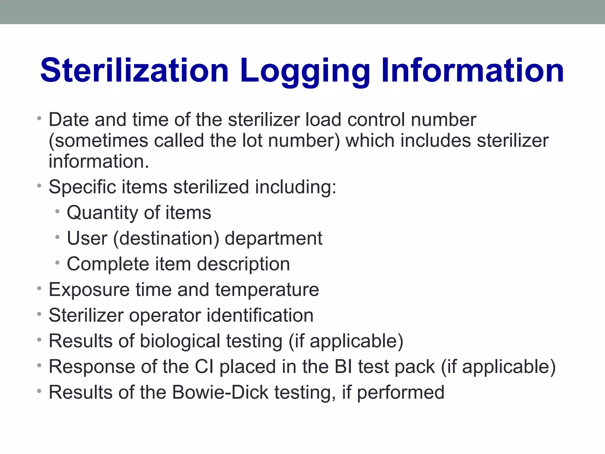 Sterilization Logging Information
• Date and time of the sterilizer load control number
(sometimes called the lot number) which includes sterilizer
information.
• Specific items sterilized including:
• Quantity of items
• User (destination) department
• Complete item description
• Exposure time and temperature
• Sterilizer operator identification
• Results of biological testing (if applicable)
• Response of the CI placed in the BI test pack (if applicable)
• Results of the Bowie-Dick testing, if performed
 