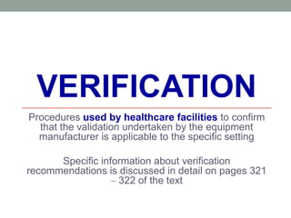 VERIFICATION
Procedures used by healthcare facilities to confirm
that the validation undertaken by the equipment
manufacturer is applicable to the specific setting
Specific information about verification
recommendations is discussed in detail on pages 321
– 322 of the text
 