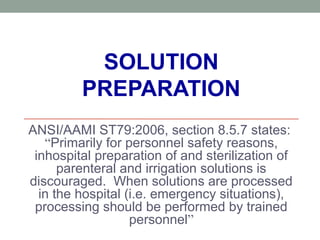 SOLUTION
PREPARATION
ANSI/AAMI ST79:2006, section 8.5.7 states:
“Primarily for personnel safety reasons,
inhospital preparation of and sterilization of
parenteral and irrigation solutions is
discouraged. When solutions are processed
in the hospital (i.e. emergency situations),
processing should be performed by trained
personnel”
 
