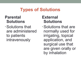 Types of Solutions
Parental
Solutions
•Solutions that
are administered
to patients
intravenously
External
Solutions
•Solutions that are
normally used for
irrigating, topical
application, and
surgical use that
are given orally or
by inhalation
 