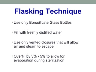Flasking Technique
• Use only Borosilicate Glass Bottles
• Fill with freshly distilled water
• Use only vented closures that will allow
air and steam to escape
• Overfill by 3% - 5% to allow for
evaporation during sterilization
 