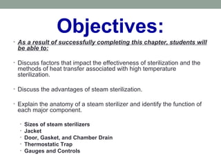 Objectives:
• As a result of successfully completing this chapter, students will
be able to:
• Discuss factors that impact the effectiveness of sterilization and the
methods of heat transfer associated with high temperature
sterilization.
• Discuss the advantages of steam sterilization.
• Explain the anatomy of a steam sterilizer and identify the function of
each major component.
• Sizes of steam sterilizers
• Jacket
• Door, Gasket, and Chamber Drain
• Thermostatic Trap
• Gauges and Controls
 