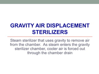 GRAVITY AIR DISPLACEMENT
STERILIZERS
Steam sterilizer that uses gravity to remove air
from the chamber. As steam enters the gravity
sterilizer chamber, cooler air is forced out
through the chamber drain
 