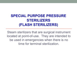 SPECIAL PURPOSE PRESSURE
STERILIZERS
(FLASH STERILIZERS)
Steam sterilizers that are surgical instrument
located at point-of-use. They are intended to
be used in emergencies when there is no
time for terminal sterilization.
 