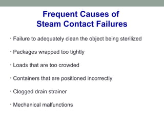 Frequent Causes of
Steam Contact Failures
• Failure to adequately clean the object being sterilized
• Packages wrapped too tightly
• Loads that are too crowded
• Containers that are positioned incorrectly
• Clogged drain strainer
• Mechanical malfunctions
 