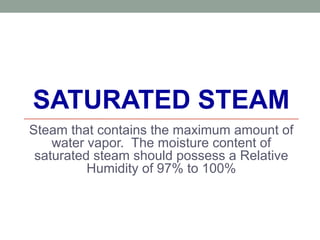 SATURATED STEAM
Steam that contains the maximum amount of
water vapor. The moisture content of
saturated steam should possess a Relative
Humidity of 97% to 100%
 