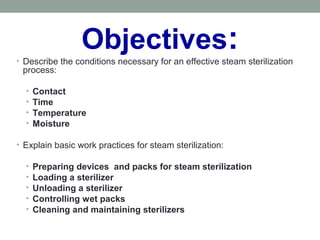 Objectives:• Describe the conditions necessary for an effective steam sterilization
process:
• Contact
• Time
• Temperature
• Moisture
• Explain basic work practices for steam sterilization:
• Preparing devices and packs for steam sterilization
• Loading a sterilizer
• Unloading a sterilizer
• Controlling wet packs
• Cleaning and maintaining sterilizers
 