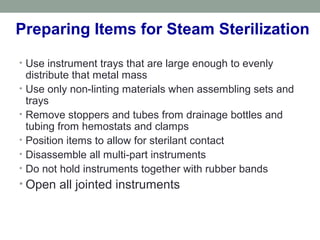 Preparing Items for Steam Sterilization
• Use instrument trays that are large enough to evenly
distribute that metal mass
• Use only non-linting materials when assembling sets and
trays
• Remove stoppers and tubes from drainage bottles and
tubing from hemostats and clamps
• Position items to allow for sterilant contact
• Disassemble all multi-part instruments
• Do not hold instruments together with rubber bands
• Open all jointed instruments
 