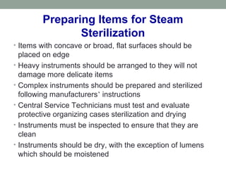 • Items with concave or broad, flat surfaces should be
placed on edge
• Heavy instruments should be arranged to they will not
damage more delicate items
• Complex instruments should be prepared and sterilized
following manufacturers’ instructions
• Central Service Technicians must test and evaluate
protective organizing cases sterilization and drying
• Instruments must be inspected to ensure that they are
clean
• Instruments should be dry, with the exception of lumens
which should be moistened
Preparing Items for Steam
Sterilization
 