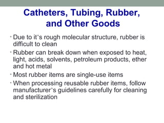 Catheters, Tubing, Rubber,
and Other Goods
• Due to it’s rough molecular structure, rubber is
difficult to clean
• Rubber can break down when exposed to heat,
light, acids, solvents, petroleum products, ether
and hot metal
• Most rubber items are single-use items
• When processing reusable rubber items, follow
manufacturer’s guidelines carefully for cleaning
and sterilization
 
