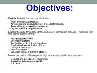 Objectives:
• Explain the basics of dry heat sterilization:
• When dry heat is appropriate.
• Advantages and disadvantages of dry heat sterilization.
• Types of hot-air convection sterilizers.
• Dry heat sterilization procedures.
• Explain the need for quality control and review sterilization process indicators that
help assure quality control:
• Need for quality control
• Chemical indicators.
• Sterilization load control information.
• Physical and mechanical monitors.
• Biological indicators.
• Bowie-Dick tests
• Validation and Verification processes
• Review the basics of three special high temperature sterilization concerns:
• D-values and sterilization effectiveness
• Creutzfeldt-Jakob disease (CJD)
• Solutions
 