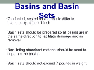Basins and Basin
Sets• Graduated, nested basins should differ in
diameter by at least 1 inch
• Basin sets should be prepared so all basins are in
the same direction to facilitate drainage and air
removal
• Non-linting absorbent material should be used to
separate the basins
• Basin sets should not exceed 7 pounds in weight
 