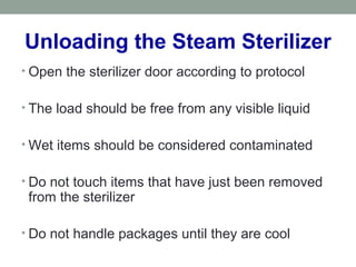 Unloading the Steam Sterilizer
• Open the sterilizer door according to protocol
• The load should be free from any visible liquid
• Wet items should be considered contaminated
• Do not touch items that have just been removed
from the sterilizer
• Do not handle packages until they are cool
 