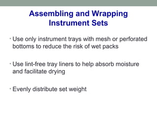 Assembling and Wrapping
Instrument Sets
• Use only instrument trays with mesh or perforated
bottoms to reduce the risk of wet packs
• Use lint-free tray liners to help absorb moisture
and facilitate drying
• Evenly distribute set weight
 