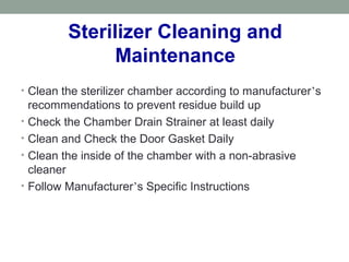 Sterilizer Cleaning and
Maintenance
• Clean the sterilizer chamber according to manufacturer’s
recommendations to prevent residue build up
• Check the Chamber Drain Strainer at least daily
• Clean and Check the Door Gasket Daily
• Clean the inside of the chamber with a non-abrasive
cleaner
• Follow Manufacturer’s Specific Instructions
 