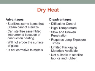 Dry Heat
Advantages
• Sterilizes some items that
Steam cannot sterilize
• Can sterilize assembled
instruments because of
conduction heating
• Will not erode the surface
of glass
• Is not corrosive to metals
Disadvantages
• Difficult to Control
• High Temperature
• Slow and Uneven
Penetration
• Requires Long Exposure
Times
• Limited Packaging
Materials Available
• Not suitable to sterilize
fabrics and rubber
 