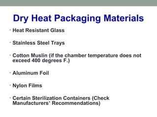 Dry Heat Packaging Materials
• Heat Resistant Glass
• Stainless Steel Trays
• Cotton Muslin (if the chamber temperature does not
exceed 400 degrees F.)
• Aluminum Foil
• Nylon Films
• Certain Sterilization Containers (Check
Manufacturers’ Recommendations)
 