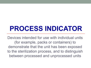 PROCESS INDICATOR
Devices intended for use with individual units
(for example, packs or containers) to
demonstrate that the unit has been exposed
to the sterilization process, and to distinguish
between processed and unprocessed units
 