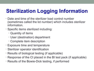 Sterilization Logging Information
• Date and time of the sterilizer load control number
(sometimes called the lot number) which includes sterilizer
information.
• Specific items sterilized including:
• Quantity of items
• User (destination) department
• Complete item description
• Exposure time and temperature
• Sterilizer operator identification
• Results of biological testing (if applicable)
• Response of the CI placed in the BI test pack (if applicable)
• Results of the Bowie-Dick testing, if performed
 