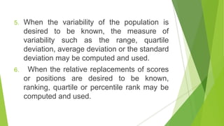 5. When the variability of the population is
desired to be known, the measure of
variability such as the range, quartile
deviation, average deviation or the standard
deviation may be computed and used.
6. When the relative replacements of scores
or positions are desired to be known,
ranking, quartile or percentile rank may be
computed and used.
 