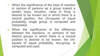 7. When the significance of the treat of reaction
or opinion of persons as a group toward a
certain issue, situation, value or thing is
desired to be known but in which there is a
neutral position, the chi-square of equal
probability, single group, is computed and
interpreted.
8. When the significance of the difference
between the reactions, or opinions of two
distinct groups in which there is a neutral
position is desired to be known, the chi-
square of equal probability, two-group, is
computed and used.
 