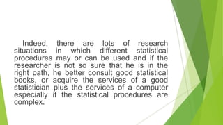 Indeed, there are lots of research
situations in which different statistical
procedures may or can be used and if the
researcher is not so sure that he is in the
right path, he better consult good statistical
books, or acquire the services of a good
statistician plus the services of a computer
especially if the statistical procedures are
complex.
 