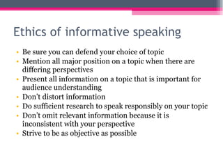 Ethics of informative speaking Be sure you can defend your choice of topic Mention all major position on a topic when there are differing perspectives Present all information on a topic that is important for audience understanding Don’t distort information Do sufficient research to speak responsibly on your topic Don’t omit relevant information because it is inconsistent with your perspective Strive to be as objective as possible 