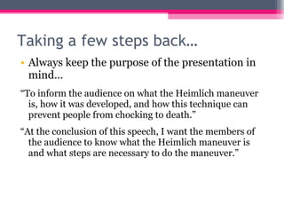Taking a few steps back… Always keep the purpose of the presentation in mind… “ To inform the audience on what the Heimlich maneuver is, how it was developed, and how this technique can prevent people from chocking to death.” “ At the conclusion of this speech, I want the members of the audience to know what the Heimlich maneuver is and what steps are necessary to do the maneuver.” 