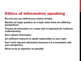 Ethics of informative speaking Be sure you can defend your choice of topic Mention all major position on a topic when there are differing perspectives Present all information on a topic that is important for audience understanding Don ’t distort information Do sufficient research to speak responsibly on your topic Don ’t omit relevant information because it is inconsistent with your perspective Strive to be as objective as possible 