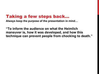 Taking a few steps back… Always keep the purpose of the presentation in mind… “ To inform the audience on what the Heimlich maneuver is, how it was developed, and how this technique can prevent people from chocking to death.” 