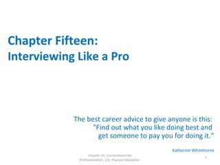 Chapter Fifteen:
Interviewing Like a Pro
The best career advice to give anyone is this:
"Find out what you like doing best and
get someone to pay you for doing it.“
Katherine Whitehorne
Chapter 15, Cornerstones for
Professionalism, 2/e, Pearson Education
1
 