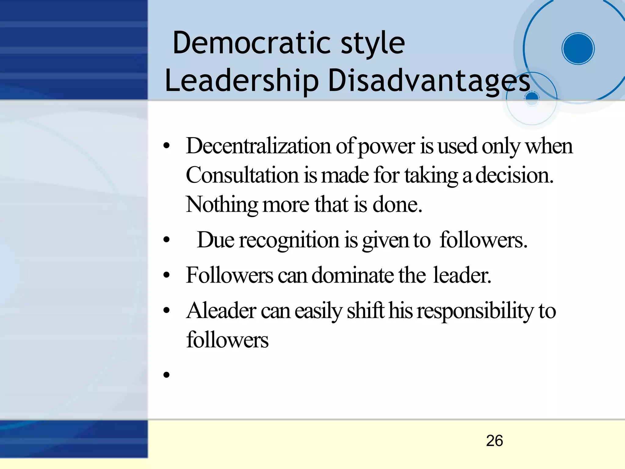 Democratic style
Leadership Disadvantages
26
• Decentralization ofpower isusedonlywhen
Consultation ismadefor takingadecision.
Nothingmore that is done.
• Due recognition isgivento followers.
• Followerscandominatethe leader.
• Aleader caneasilyshifthisresponsibilityto
followers
•
 