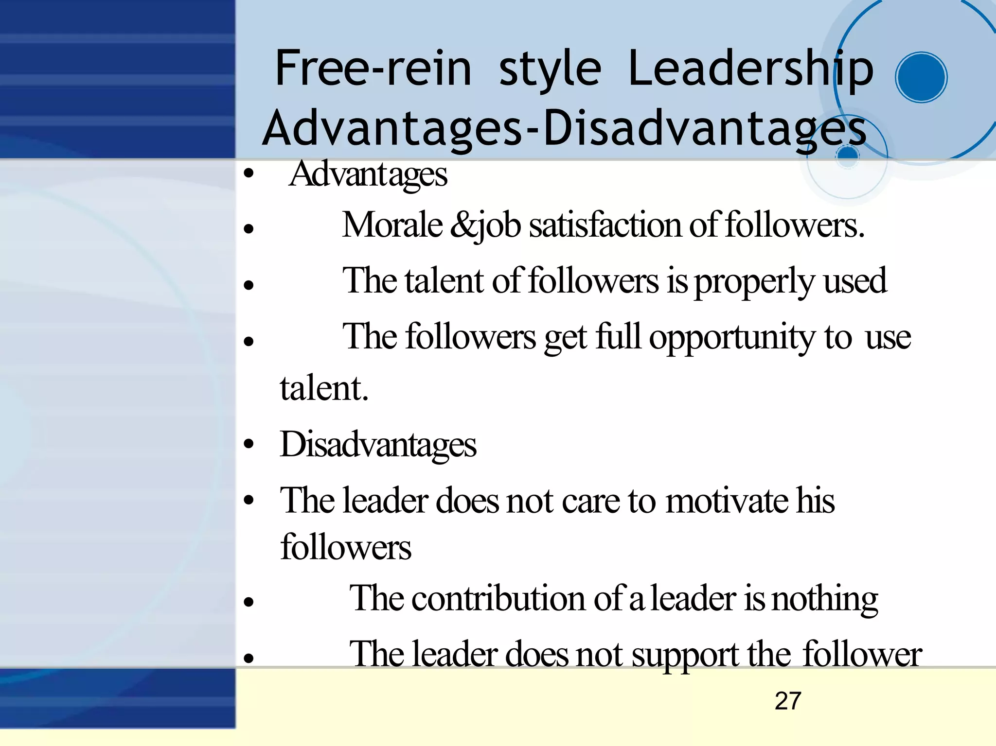 Free‐rein style Leadership
Advantages‐Disadvantages
27
• Advantages
•
•
•
•
•
Morale&job satisfactionoffollowers.
The talent offollowersisproperly used
The followers get fullopportunity to use
talent.
• Disadvantages
• The leader doesnot care to motivate his
followers
The contribution ofaleader isnothing
The leader doesnot support the follower
 