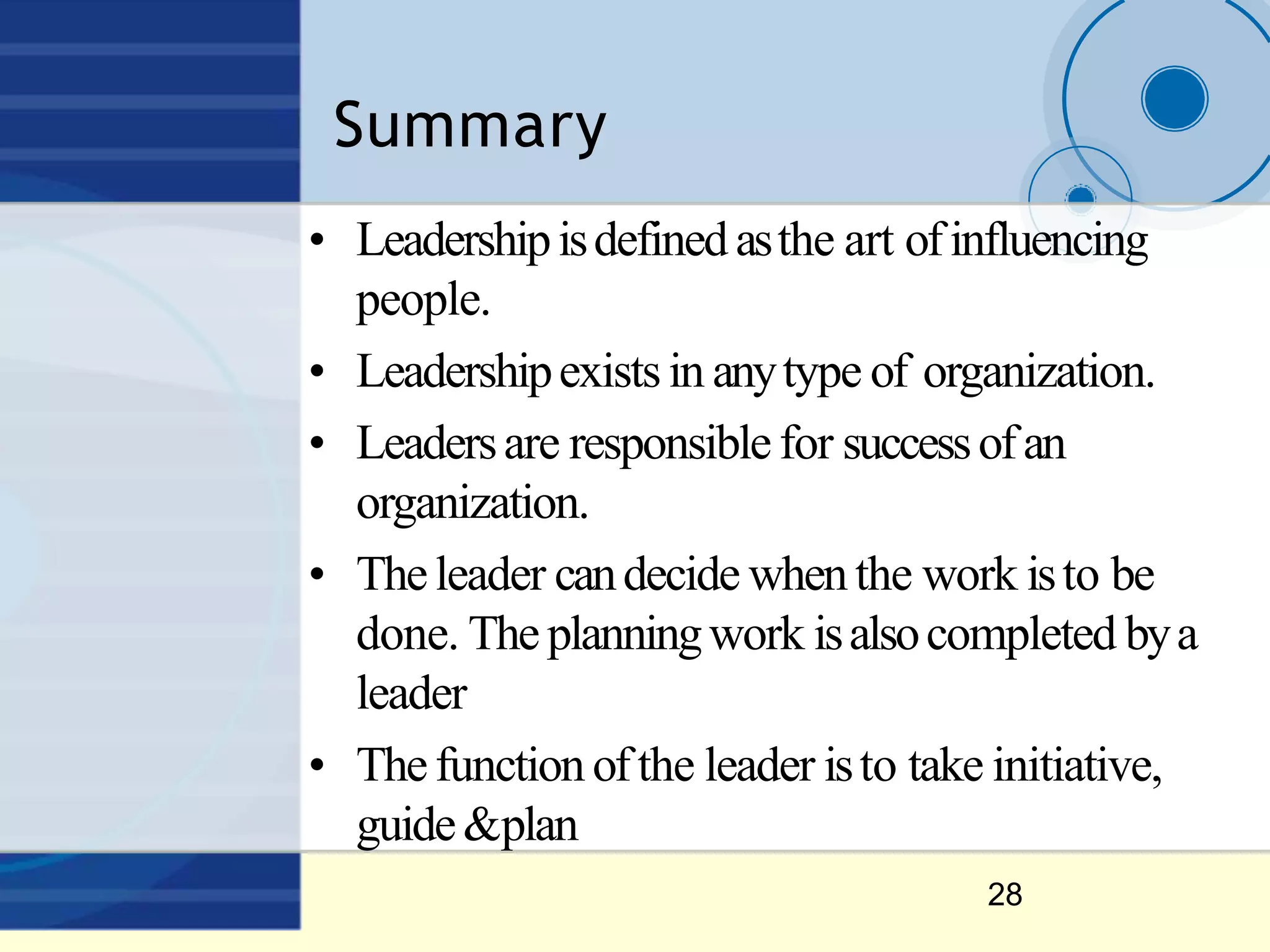 Summary
28
• Leadershipisdefinedasthe art ofinfluencing
people.
• Leadershipexistsin anytype of organization.
• Leadersare responsiblefor successofan
organization.
• Theleader candecide whenthe work isto be
done. Theplanningwork isalsocompleted bya
leader
• Thefunctionofthe leader isto take initiative,
guide&plan
 