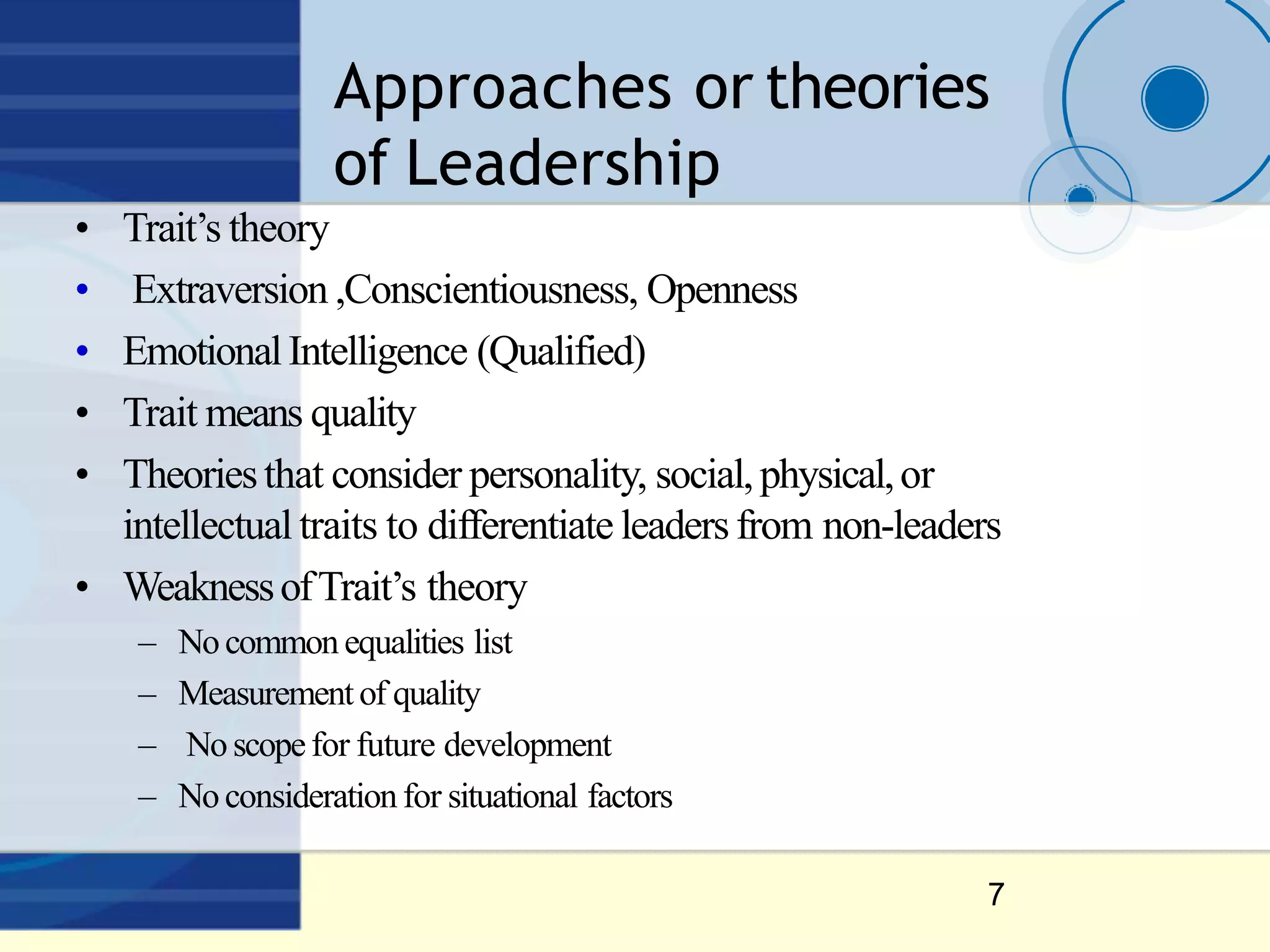 Approaches or theories
of Leadership
7
• Trait’s theory
• Extraversion ,Conscientiousness, Openness
• EmotionalIntelligence (Qualified)
• Trait means quality
• Theoriesthat consider personality, social,physical,or
intellectual traits to differentiate leadersfrom non-leaders
• WeaknessofTrait’s theory
– Nocommon equalities list
– Measurementof quality
– Noscopefor future development
– Noconsiderationfor situational factors
 
