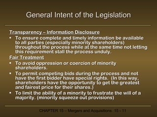 General Intent of the Legislation
Transparency – Information Disclosure
• To ensure complete and timely information be available
to all parties (especially minority shareholders)
throughout the process while at the same time not letting
this requirement stall the process unduly.
Fair Treatment
• To avoid oppression or coercion of minority
shareholders.
• To permit competing bids during the process and not
have the first bidder have special rights. (In this way,
shareholders have the opportunity to get the greatest
and fairest price for their shares.)
• To limit the ability of a minority to frustrate the will of a
majority. (minority squeeze out provisions)
CHAPTER 15 – Mergers and Acquisitions 15 - 11

 