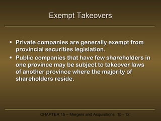Exempt Takeovers
• Private companies are generally exempt from
provincial securities legislation.
• Public companies that have few shareholders in
one province may be subject to takeover laws
of another province where the majority of
shareholders reside.

CHAPTER 15 – Mergers and Acquisitions 15 - 12

 