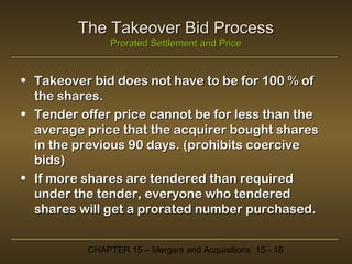 The Takeover Bid Process
Prorated Settlement and Price

• Takeover bid does not have to be for 100 % of
the shares.
• Tender offer price cannot be for less than the
average price that the acquirer bought shares
in the previous 90 days. (prohibits coercive
bids)
• If more shares are tendered than required
under the tender, everyone who tendered
shares will get a prorated number purchased.
CHAPTER 15 – Mergers and Acquisitions 15 - 18

 