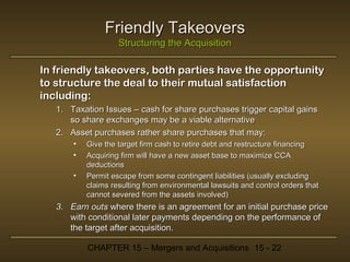 Friendly Takeovers
Structuring the Acquisition

In friendly takeovers, both parties have the opportunity
to structure the deal to their mutual satisfaction
including:
1. Taxation Issues – cash for share purchases trigger capital gains
so share exchanges may be a viable alternative
2. Asset purchases rather share purchases that may:
•
•
•

Give the target firm cash to retire debt and restructure financing
Acquiring firm will have a new asset base to maximize CCA
deductions
Permit escape from some contingent liabilities (usually excluding
claims resulting from environmental lawsuits and control orders that
cannot severed from the assets involved)

3. Earn outs where there is an agreement for an initial purchase price
with conditional later payments depending on the performance of
the target after acquisition.
CHAPTER 15 – Mergers and Acquisitions 15 - 22

 