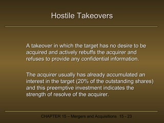 Hostile Takeovers

A takeover in which the target has no desire to be
acquired and actively rebuffs the acquirer and
refuses to provide any confidential information.
The acquirer usually has already accumulated an
interest in the target (20% of the outstanding shares)
and this preemptive investment indicates the
strength of resolve of the acquirer.

CHAPTER 15 – Mergers and Acquisitions 15 - 23

 