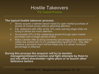 Hostile Takeovers
The Typical Process
The typical hostile takeover process:
1.
2.
3.
4.

Slowly acquire a toehold (beach head) by open market purchase of
shares at market prices without attracting attention.
File statement with OSC at the 10% early warning stage while not
trying to attract too much attention.
Accumulate 20% of the outstanding shares through open market
purchase over a longer period of time
Make a tender offer to bring ownership percentage to the desired level
(either the control (50.1%) or amalgamation level (67%)) - this offer
contains a provision that it will be made only if a certain minimum
percentage is obtained.

During this process the acquirer will try to monitor
management/board reaction and fight attempts by them to
put into effect shareholder rights plans or to launch other
defensive tactics.
CHAPTER 15 – Mergers and Acquisitions 15 - 24

 