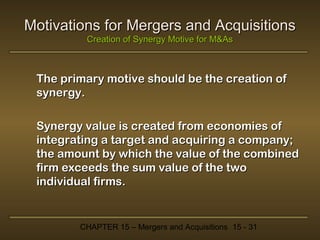 Motivations for Mergers and Acquisitions
Creation of Synergy Motive for M&As

The primary motive should be the creation of
synergy.
Synergy value is created from economies of
integrating a target and acquiring a company;
the amount by which the value of the combined
firm exceeds the sum value of the two
individual firms.

CHAPTER 15 – Mergers and Acquisitions 15 - 31

 
