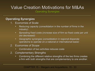 Value Creation Motivations for M&As
Operating Synergies

Operating Synergies
1. Economies of Scale
•
•
•

Reducing capacity (consolidation in the number of firms in the
industry)
Spreading fixed costs (increase size of firm so fixed costs per unit
are decreased)
Geographic synergies (consolidation in regional disparate
operations to operate on a national or international basis)

2. Economies of Scope
•

Combination of two activities reduces costs

2. Complementary Strengths
•

Combining the different relative strengths of the two firms creates
a firm with both strengths that are complementary to one another.
CHAPTER 15 – Mergers and Acquisitions 15 - 33

 