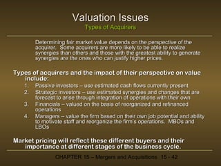 Valuation Issues
Types of Acquirers
Determining fair market value depends on the perspective of the
acquirer. Some acquirers are more likely to be able to realize
synergies than others and those with the greatest ability to generate
synergies are the ones who can justify higher prices.

Types of acquirers and the impact of their perspective on value
include:
1.
2.
3.
4.

Passive investors – use estimated cash flows currently present
Strategic investors – use estimated synergies and changes that are
forecast to arise through integration of operations with their own
Financials – valued on the basis of reorganized and refinanced
operations
Managers – value the firm based on their own job potential and ability
to motivate staff and reorganize the firm’s operations. MBOs and
LBOs

Market pricing will reflect these different buyers and their
importance at different stages of the business cycle.
CHAPTER 15 – Mergers and Acquisitions 15 - 42

 